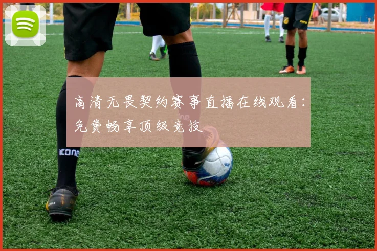 高清无畏契约赛事直播在线观看:免费畅享顶级竞技