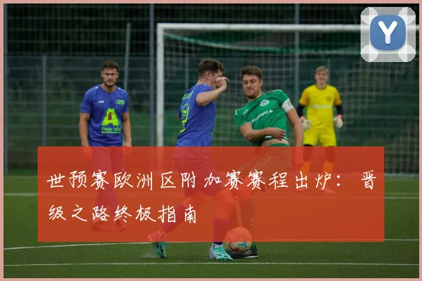 世预赛欧洲区附加赛赛程出炉：晋级之路终极指南